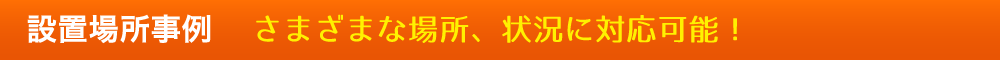設置場所事例 さまざまな場所、状況に対応可能！