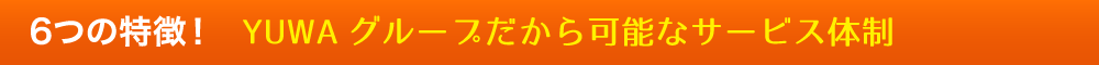 6つの特徴！YUWAグループだから可能なサービス体制