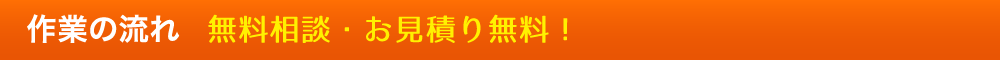 作業の流れ 無料相談・お見積り無料！